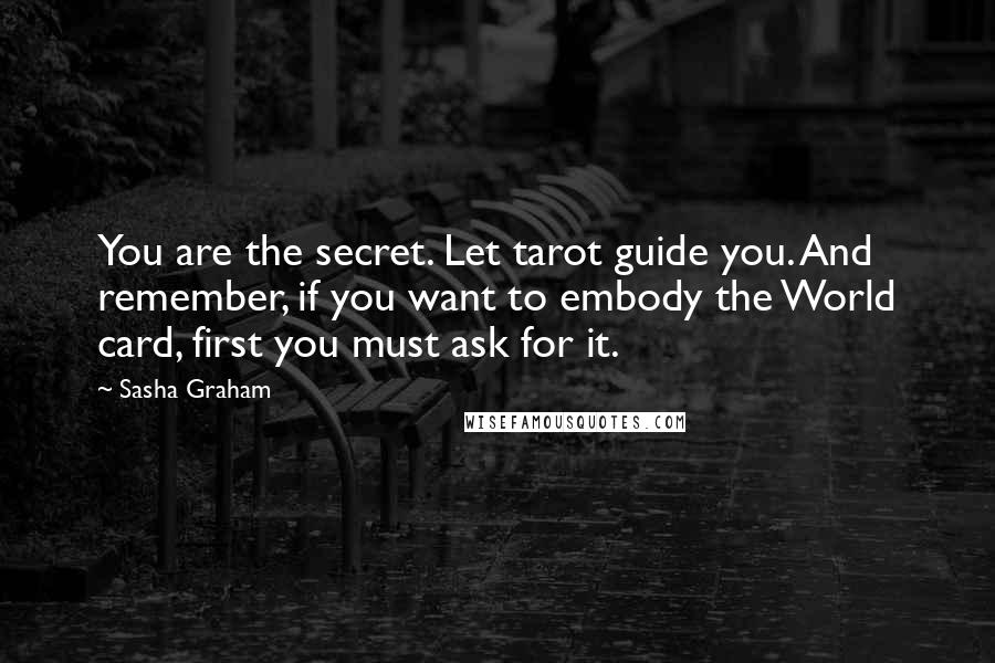 Sasha Graham Quotes: You are the secret. Let tarot guide you. And remember, if you want to embody the World card, first you must ask for it.