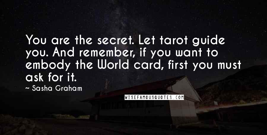 Sasha Graham Quotes: You are the secret. Let tarot guide you. And remember, if you want to embody the World card, first you must ask for it.