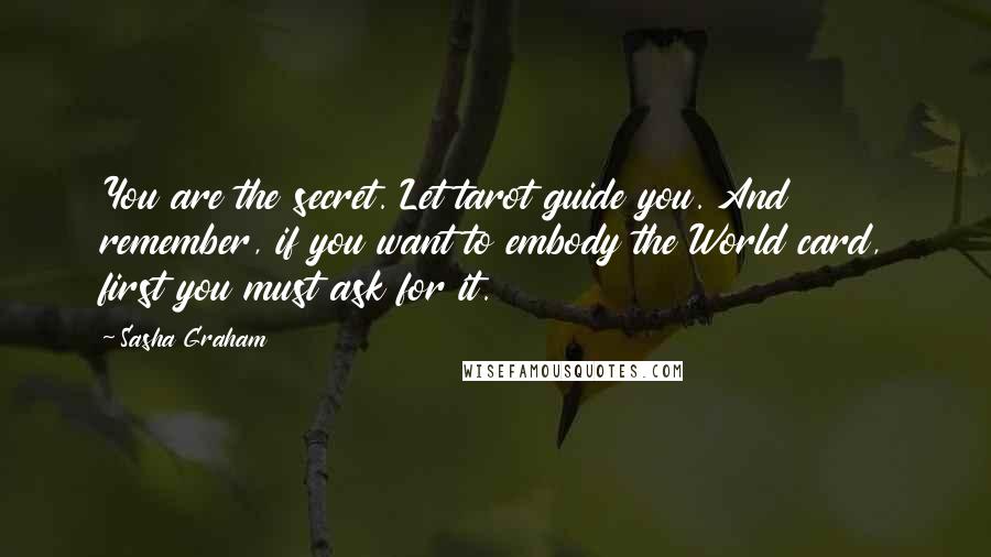 Sasha Graham Quotes: You are the secret. Let tarot guide you. And remember, if you want to embody the World card, first you must ask for it.