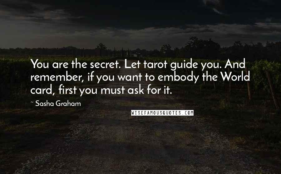 Sasha Graham Quotes: You are the secret. Let tarot guide you. And remember, if you want to embody the World card, first you must ask for it.