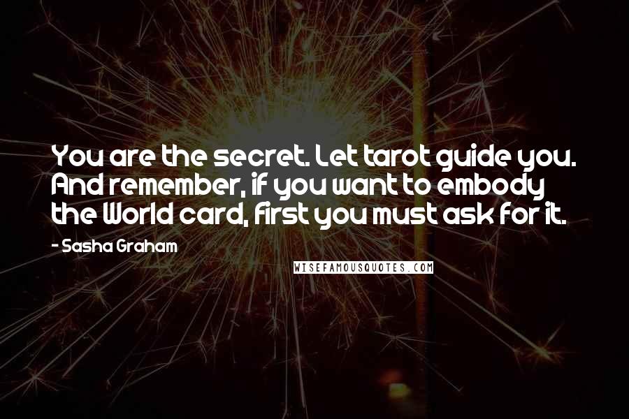 Sasha Graham Quotes: You are the secret. Let tarot guide you. And remember, if you want to embody the World card, first you must ask for it.