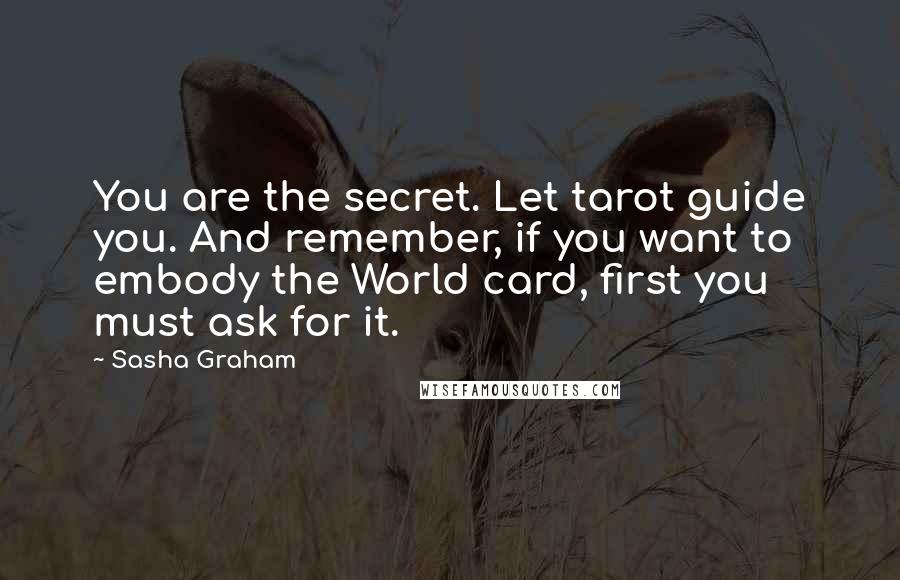 Sasha Graham Quotes: You are the secret. Let tarot guide you. And remember, if you want to embody the World card, first you must ask for it.