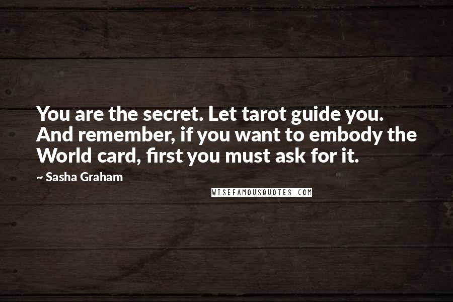 Sasha Graham Quotes: You are the secret. Let tarot guide you. And remember, if you want to embody the World card, first you must ask for it.