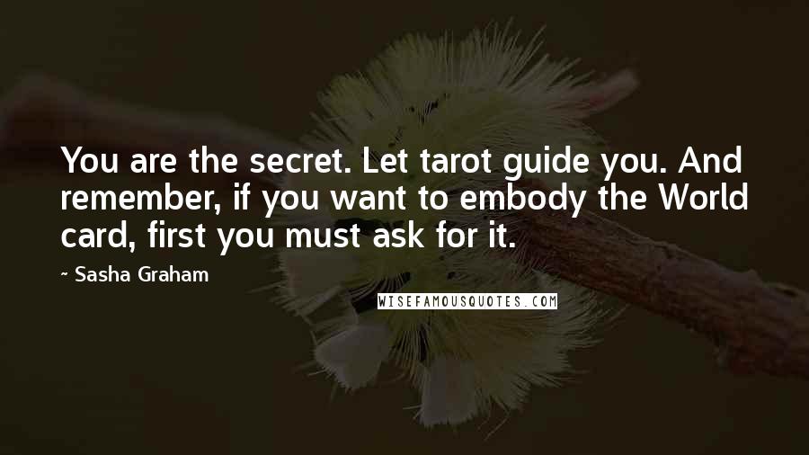 Sasha Graham Quotes: You are the secret. Let tarot guide you. And remember, if you want to embody the World card, first you must ask for it.