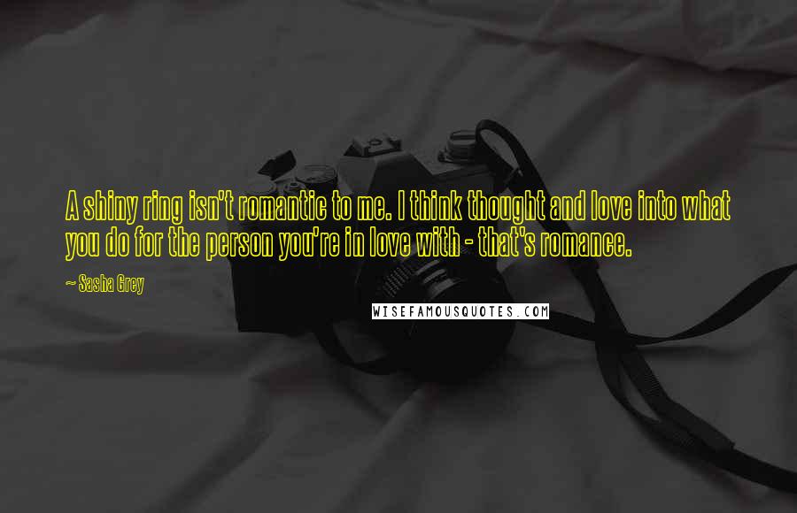 Sasha Grey Quotes: A shiny ring isn't romantic to me. I think thought and love into what you do for the person you're in love with - that's romance.