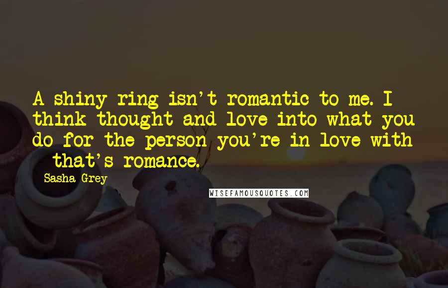 Sasha Grey Quotes: A shiny ring isn't romantic to me. I think thought and love into what you do for the person you're in love with - that's romance.