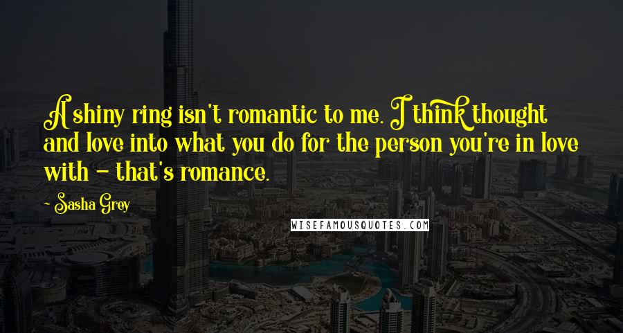 Sasha Grey Quotes: A shiny ring isn't romantic to me. I think thought and love into what you do for the person you're in love with - that's romance.