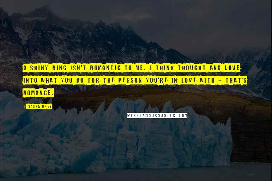 Sasha Grey Quotes: A shiny ring isn't romantic to me. I think thought and love into what you do for the person you're in love with - that's romance.