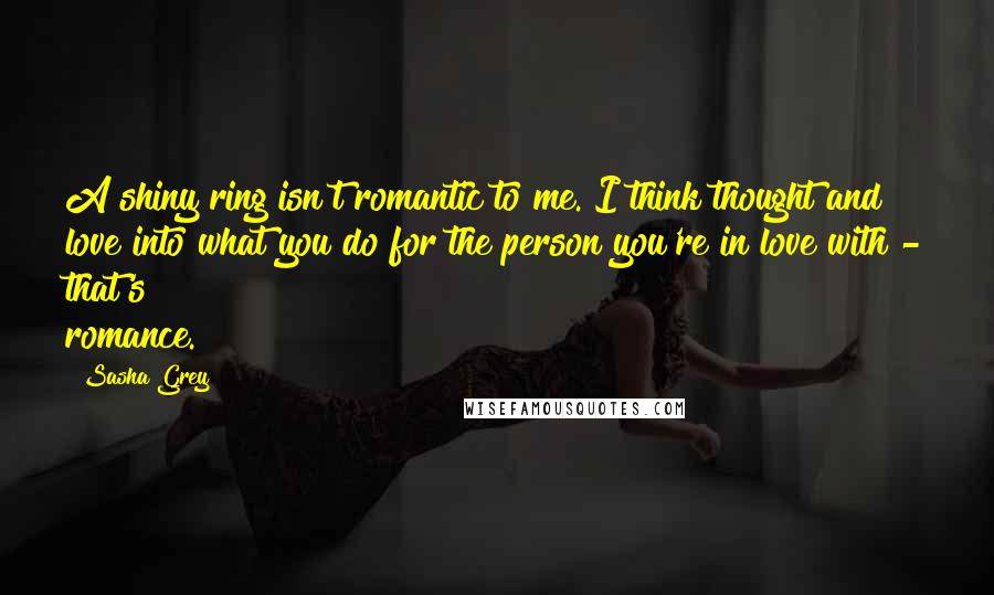 Sasha Grey Quotes: A shiny ring isn't romantic to me. I think thought and love into what you do for the person you're in love with - that's romance.