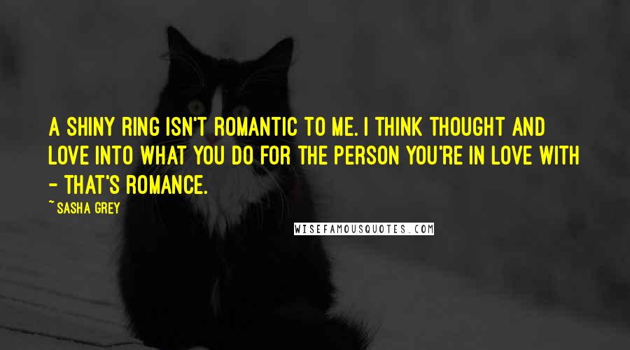 Sasha Grey Quotes: A shiny ring isn't romantic to me. I think thought and love into what you do for the person you're in love with - that's romance.