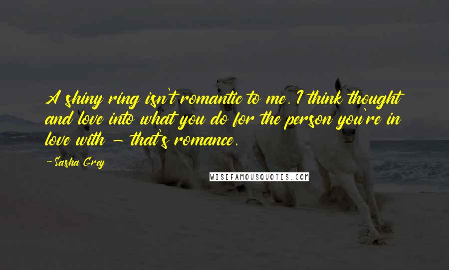 Sasha Grey Quotes: A shiny ring isn't romantic to me. I think thought and love into what you do for the person you're in love with - that's romance.