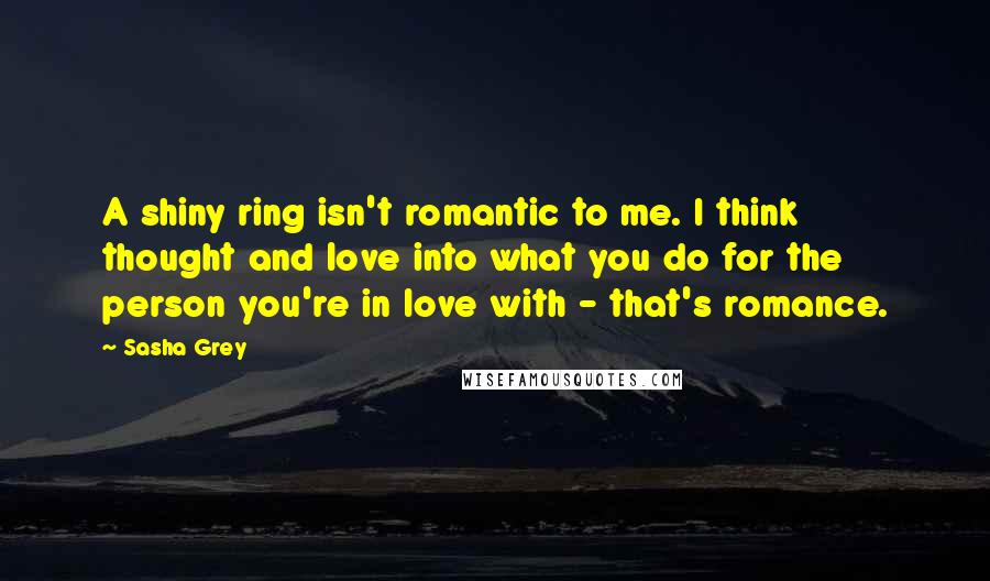 Sasha Grey Quotes: A shiny ring isn't romantic to me. I think thought and love into what you do for the person you're in love with - that's romance.