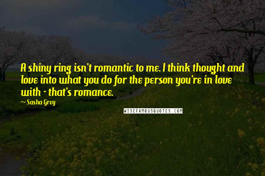 Sasha Grey Quotes: A shiny ring isn't romantic to me. I think thought and love into what you do for the person you're in love with - that's romance.