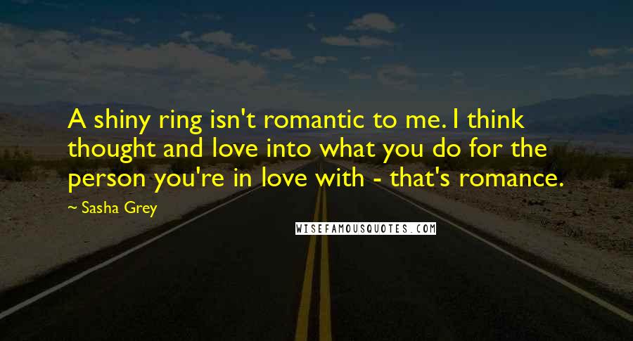 Sasha Grey Quotes: A shiny ring isn't romantic to me. I think thought and love into what you do for the person you're in love with - that's romance.