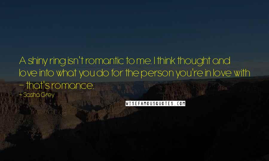 Sasha Grey Quotes: A shiny ring isn't romantic to me. I think thought and love into what you do for the person you're in love with - that's romance.