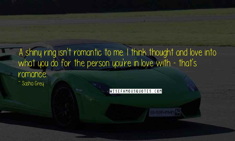 Sasha Grey Quotes: A shiny ring isn't romantic to me. I think thought and love into what you do for the person you're in love with - that's romance.