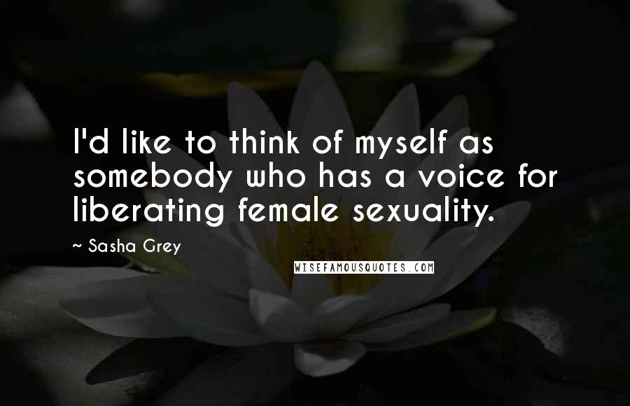 Sasha Grey Quotes: I'd like to think of myself as somebody who has a voice for liberating female sexuality.