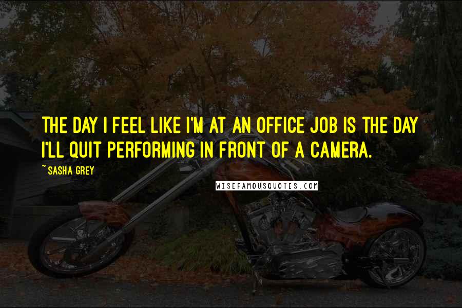 Sasha Grey Quotes: The day I feel like I'm at an office job is the day I'll quit performing in front of a camera.