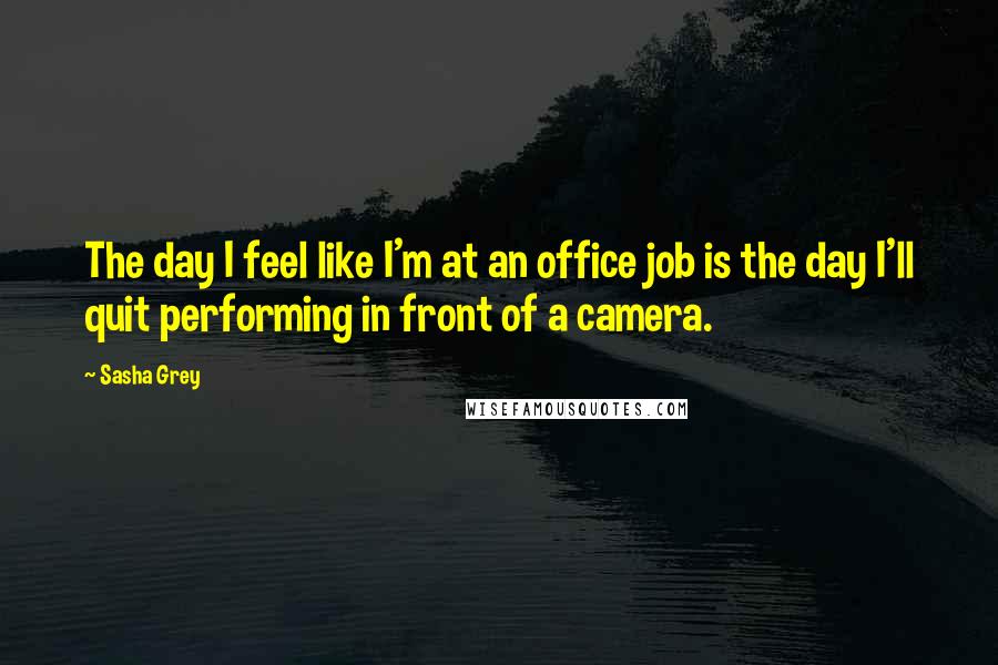 Sasha Grey Quotes: The day I feel like I'm at an office job is the day I'll quit performing in front of a camera.
