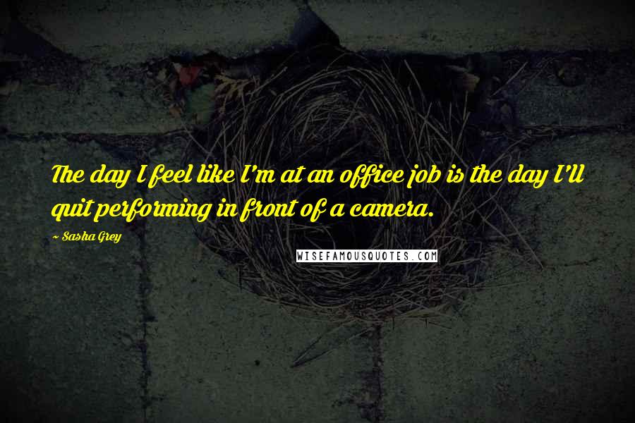 Sasha Grey Quotes: The day I feel like I'm at an office job is the day I'll quit performing in front of a camera.