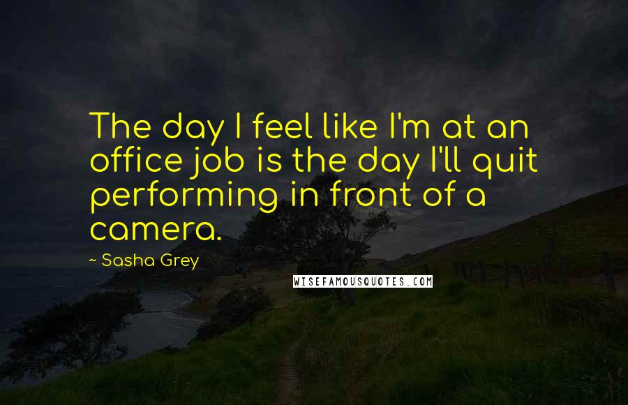 Sasha Grey Quotes: The day I feel like I'm at an office job is the day I'll quit performing in front of a camera.