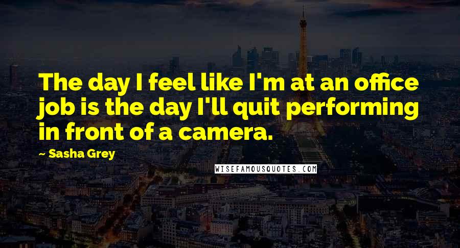 Sasha Grey Quotes: The day I feel like I'm at an office job is the day I'll quit performing in front of a camera.