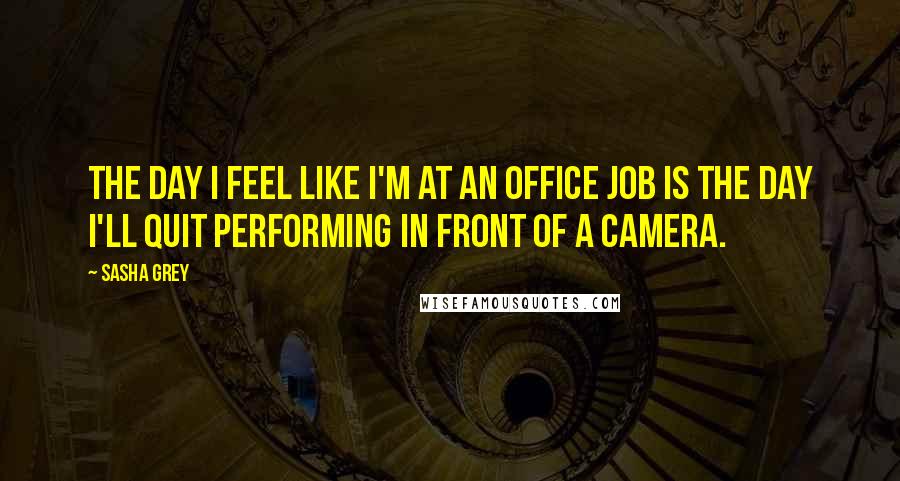 Sasha Grey Quotes: The day I feel like I'm at an office job is the day I'll quit performing in front of a camera.