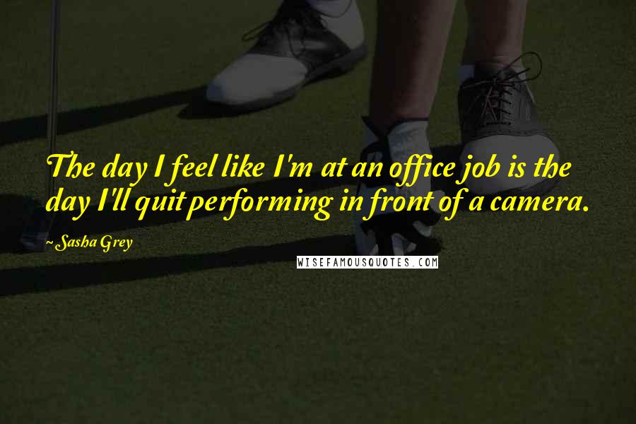 Sasha Grey Quotes: The day I feel like I'm at an office job is the day I'll quit performing in front of a camera.