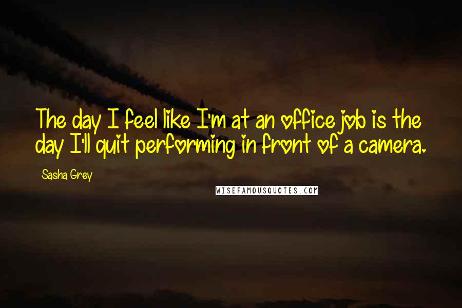 Sasha Grey Quotes: The day I feel like I'm at an office job is the day I'll quit performing in front of a camera.