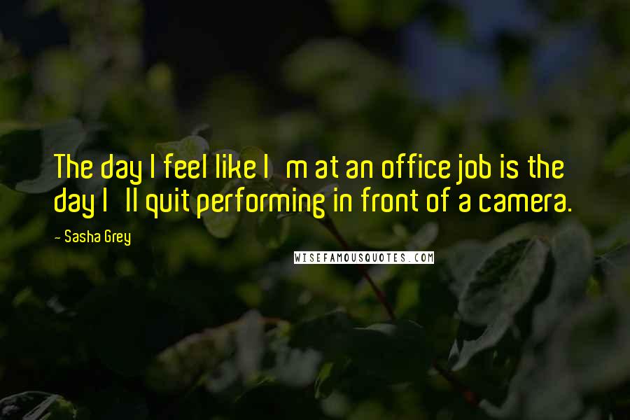 Sasha Grey Quotes: The day I feel like I'm at an office job is the day I'll quit performing in front of a camera.