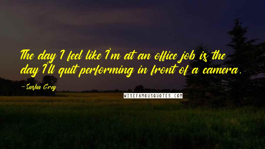 Sasha Grey Quotes: The day I feel like I'm at an office job is the day I'll quit performing in front of a camera.