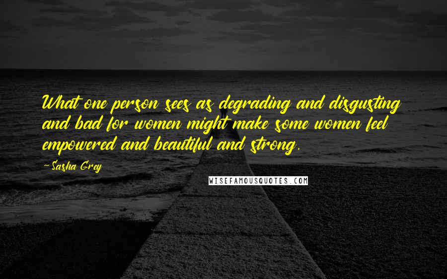 Sasha Grey Quotes: What one person sees as degrading and disgusting and bad for women might make some women feel empowered and beautiful and strong.