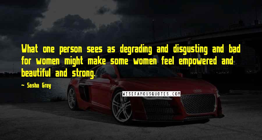 Sasha Grey Quotes: What one person sees as degrading and disgusting and bad for women might make some women feel empowered and beautiful and strong.
