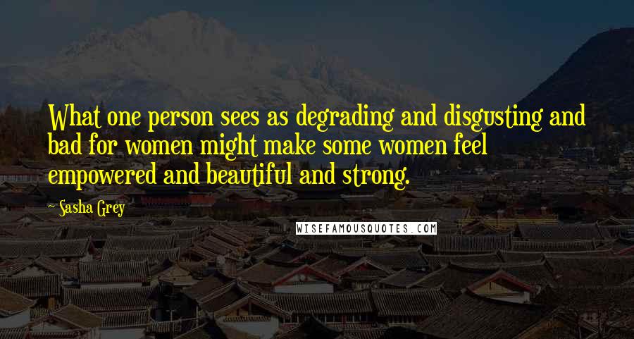 Sasha Grey Quotes: What one person sees as degrading and disgusting and bad for women might make some women feel empowered and beautiful and strong.