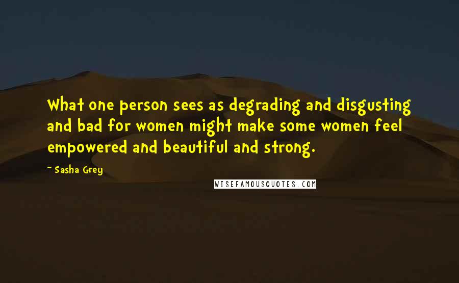 Sasha Grey Quotes: What one person sees as degrading and disgusting and bad for women might make some women feel empowered and beautiful and strong.