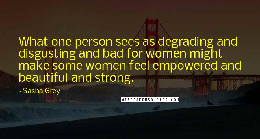 Sasha Grey Quotes: What one person sees as degrading and disgusting and bad for women might make some women feel empowered and beautiful and strong.