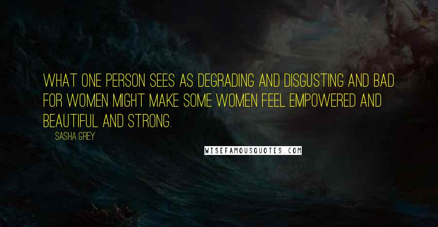 Sasha Grey Quotes: What one person sees as degrading and disgusting and bad for women might make some women feel empowered and beautiful and strong.