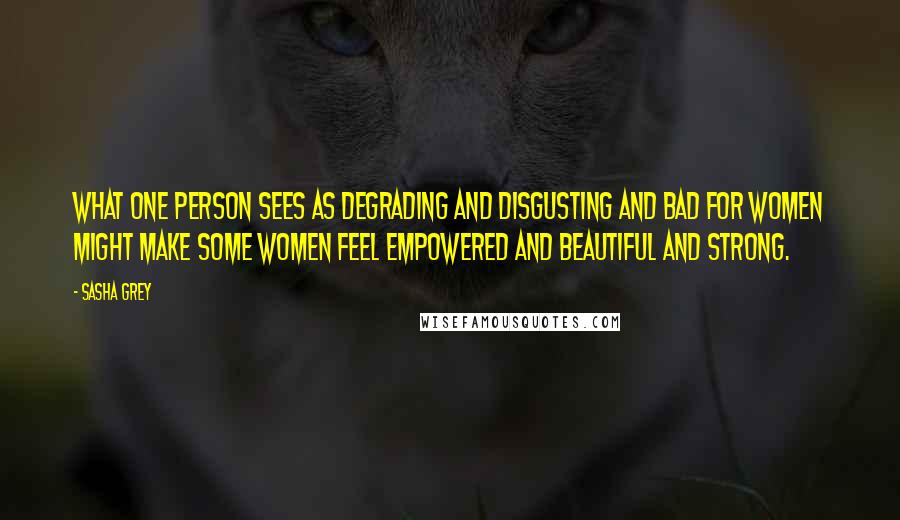 Sasha Grey Quotes: What one person sees as degrading and disgusting and bad for women might make some women feel empowered and beautiful and strong.