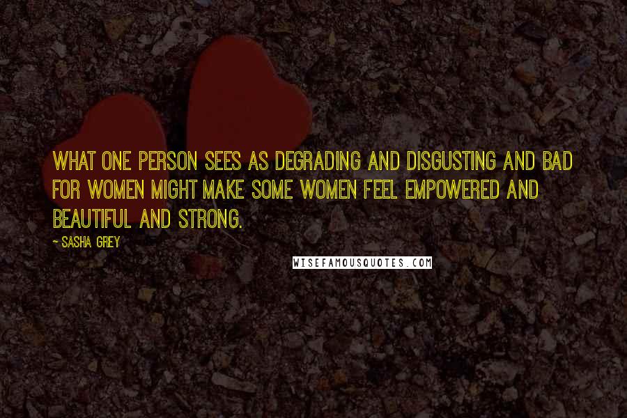 Sasha Grey Quotes: What one person sees as degrading and disgusting and bad for women might make some women feel empowered and beautiful and strong.