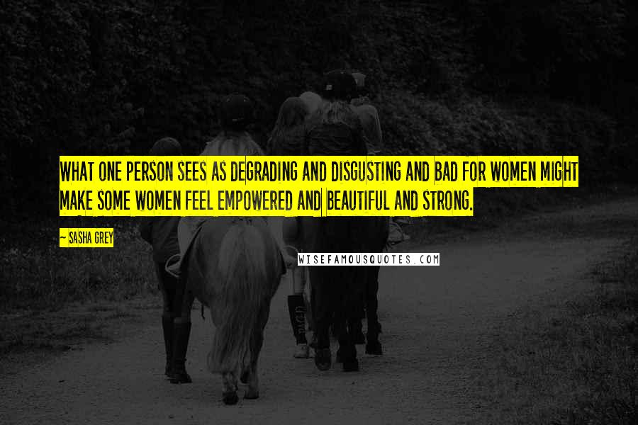 Sasha Grey Quotes: What one person sees as degrading and disgusting and bad for women might make some women feel empowered and beautiful and strong.