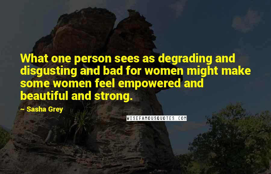 Sasha Grey Quotes: What one person sees as degrading and disgusting and bad for women might make some women feel empowered and beautiful and strong.