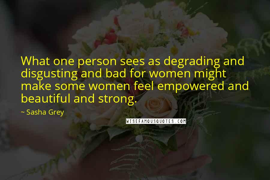 Sasha Grey Quotes: What one person sees as degrading and disgusting and bad for women might make some women feel empowered and beautiful and strong.