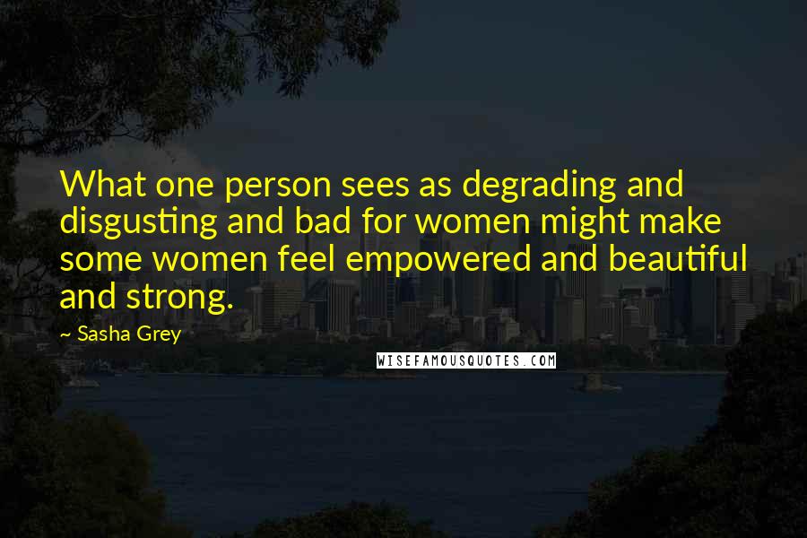 Sasha Grey Quotes: What one person sees as degrading and disgusting and bad for women might make some women feel empowered and beautiful and strong.