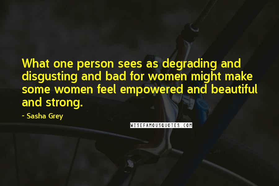 Sasha Grey Quotes: What one person sees as degrading and disgusting and bad for women might make some women feel empowered and beautiful and strong.