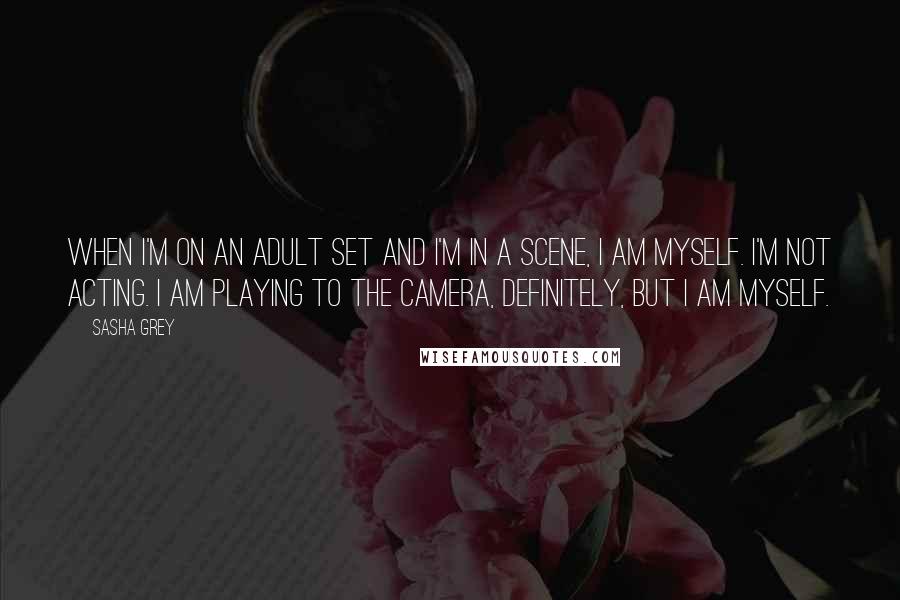 Sasha Grey Quotes: When I'm on an adult set and I'm in a scene, I am myself. I'm not acting. I am playing to the camera, definitely, but I am myself.