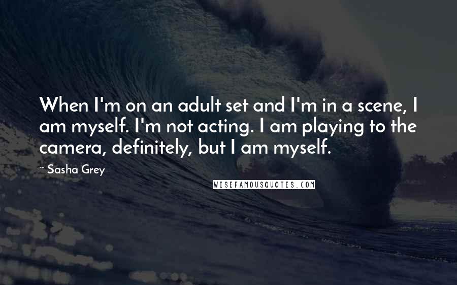 Sasha Grey Quotes: When I'm on an adult set and I'm in a scene, I am myself. I'm not acting. I am playing to the camera, definitely, but I am myself.