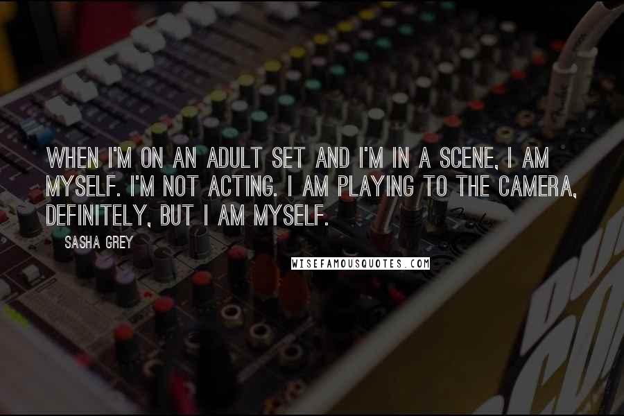 Sasha Grey Quotes: When I'm on an adult set and I'm in a scene, I am myself. I'm not acting. I am playing to the camera, definitely, but I am myself.