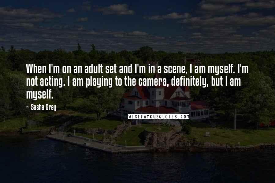 Sasha Grey Quotes: When I'm on an adult set and I'm in a scene, I am myself. I'm not acting. I am playing to the camera, definitely, but I am myself.