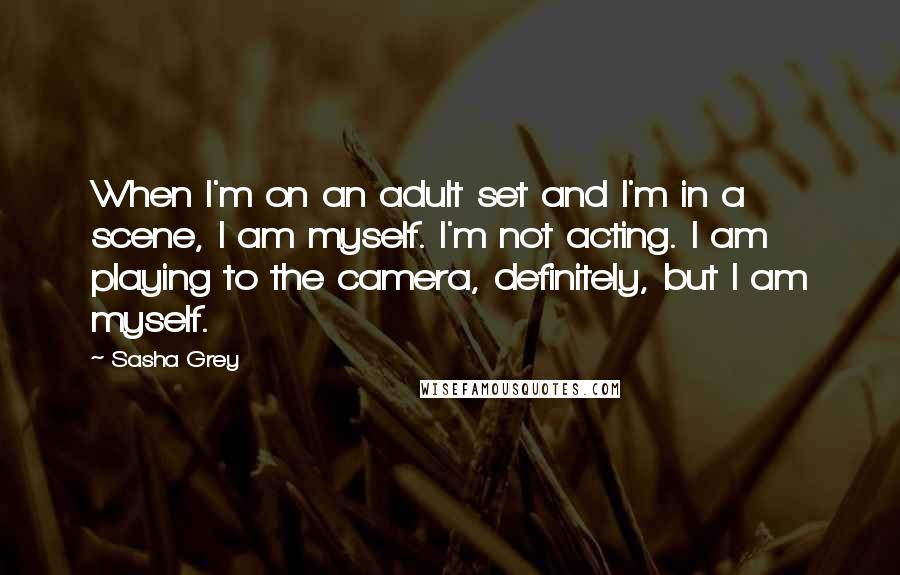 Sasha Grey Quotes: When I'm on an adult set and I'm in a scene, I am myself. I'm not acting. I am playing to the camera, definitely, but I am myself.