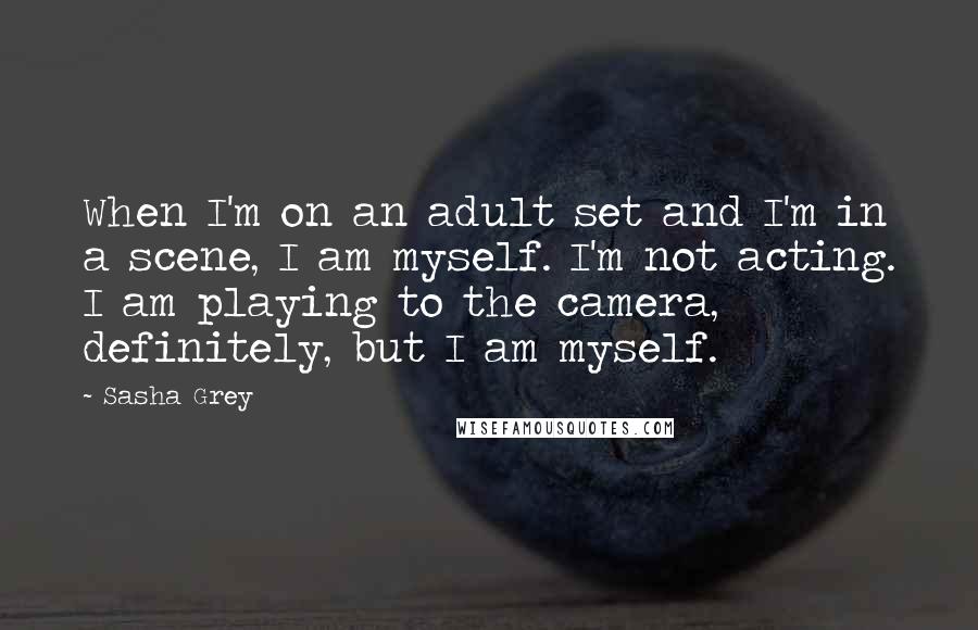 Sasha Grey Quotes: When I'm on an adult set and I'm in a scene, I am myself. I'm not acting. I am playing to the camera, definitely, but I am myself.